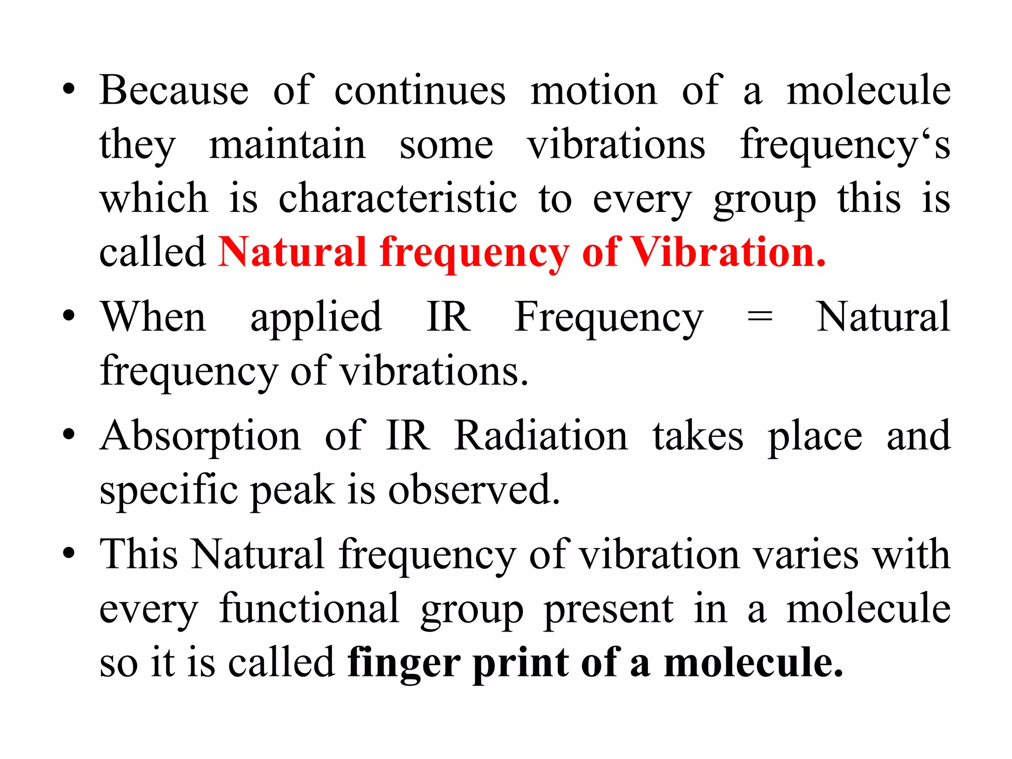 • Because of continues motion of a molecule
they maintain some vibrations frequency‘s
which is characteristic to every group this is
called Natural frequency of Vibration.
• When applied IR Frequency = Natural
frequency of vibrations.
• Absorption of IR Radiation takes place and
specific peak is observed.
• This Natural frequency of vibration varies with
every functional group present in a molecule
so it is called finger print of a molecule.
 