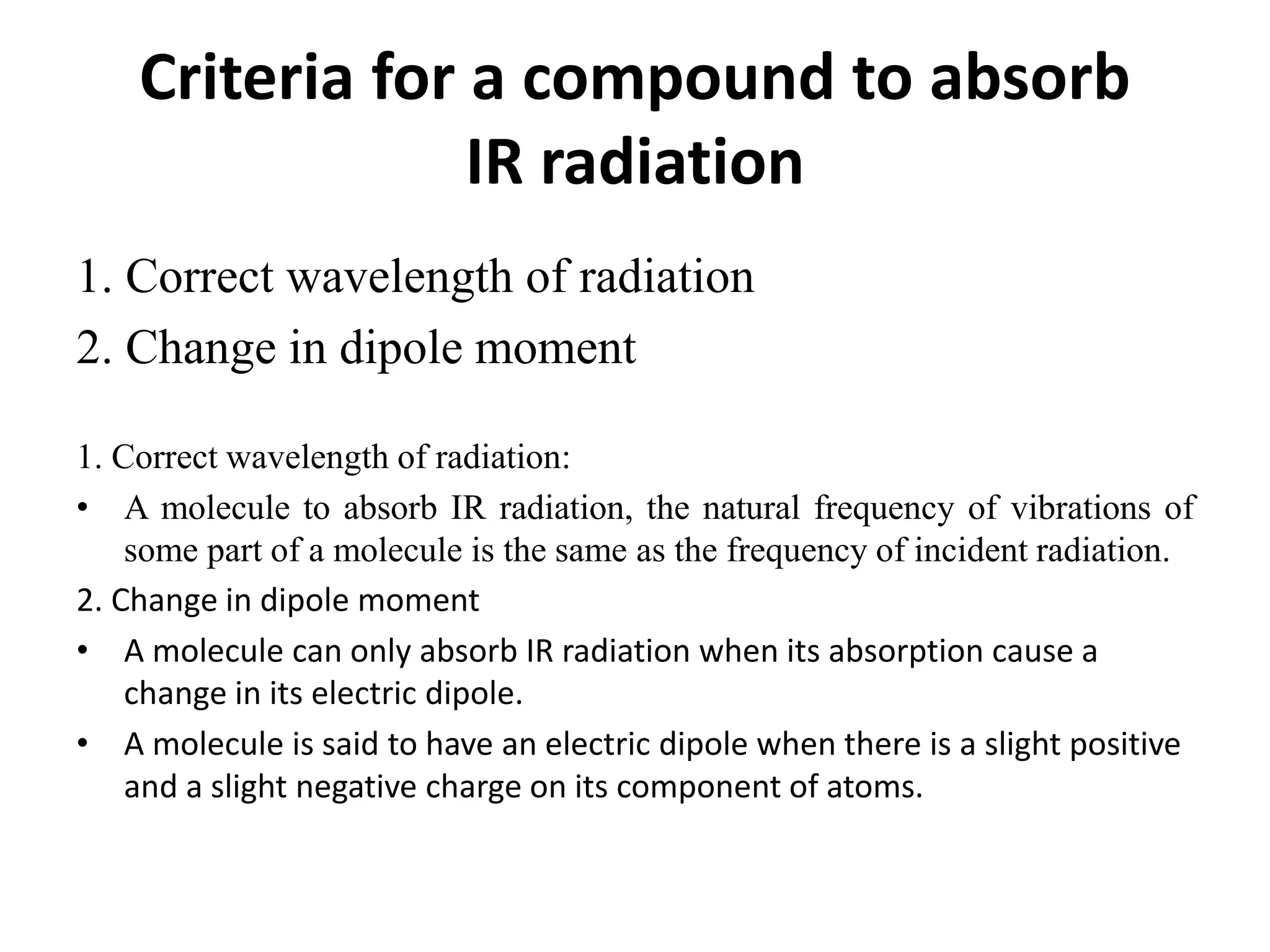 Criteria for a compound to absorb
IR radiation
1. Correct wavelength of radiation
2. Change in dipole moment
1. Correct wavelength of radiation:
• A molecule to absorb IR radiation, the natural frequency of vibrations of
some part of a molecule is the same as the frequency of incident radiation.
2. Change in dipole moment
• A molecule can only absorb IR radiation when its absorption cause a
change in its electric dipole.
• A molecule is said to have an electric dipole when there is a slight positive
and a slight negative charge on its component of atoms.
 