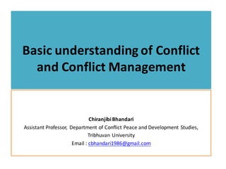 Basic	understanding	of	Conflict	
and	Conflict	Management	
Chiranjibi	Bhandari	
Assistant	Professor,	 Department	of	Conflict	Peace	and	Development	Studies,	
Tribhuvan	University	
Email	:	cbhandari1986@gmail.com
 