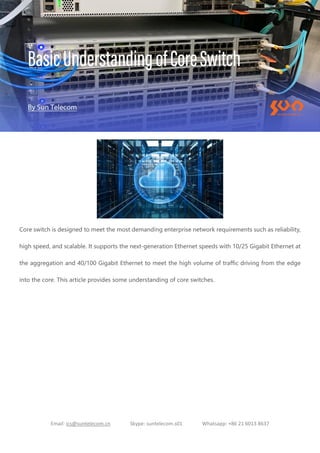 Email: ics@suntelecom.cn Skype: suntelecom.s01 Whatsapp: +86 21 6013 8637
Core switch is designed to meet the most demanding enterprise network requirements such as reliability,
high speed, and scalable. It supports the next-generation Ethernet speeds with 10/25 Gigabit Ethernet at
the aggregation and 40/100 Gigabit Ethernet to meet the high volume of traffic driving from the edge
into the core. This article provides some understanding of core switches.
 