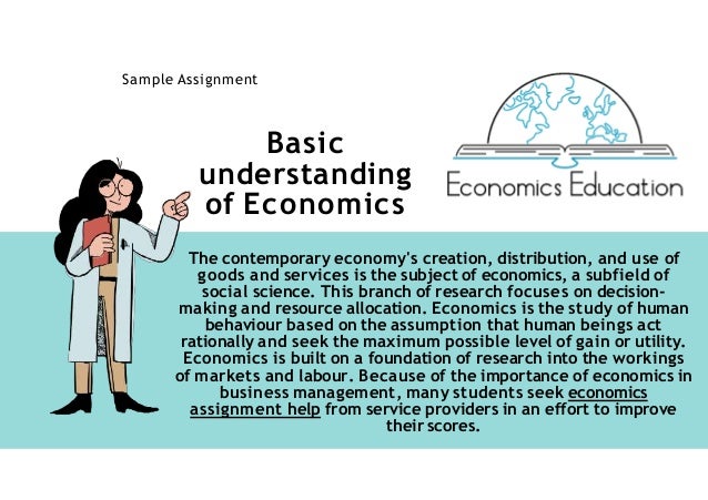 Basic
understanding
of Economics
Sample Assignment
The contemporary economy's creation, distribution, and use of
goods and services is the subject of economics, a subfield of
social science. This branch of research focuses on decision-
making and resource allocation. Economics is the study of human
behaviour based on the assumption that human beings act
rationally and seek the maximum possible level of gain or utility.
Economics is built on a foundation of research into the workings
of markets and labour. Because of the importance of economics in
business management, many students seek economics
assignment help from service providers in an effort to improve
their scores.
 