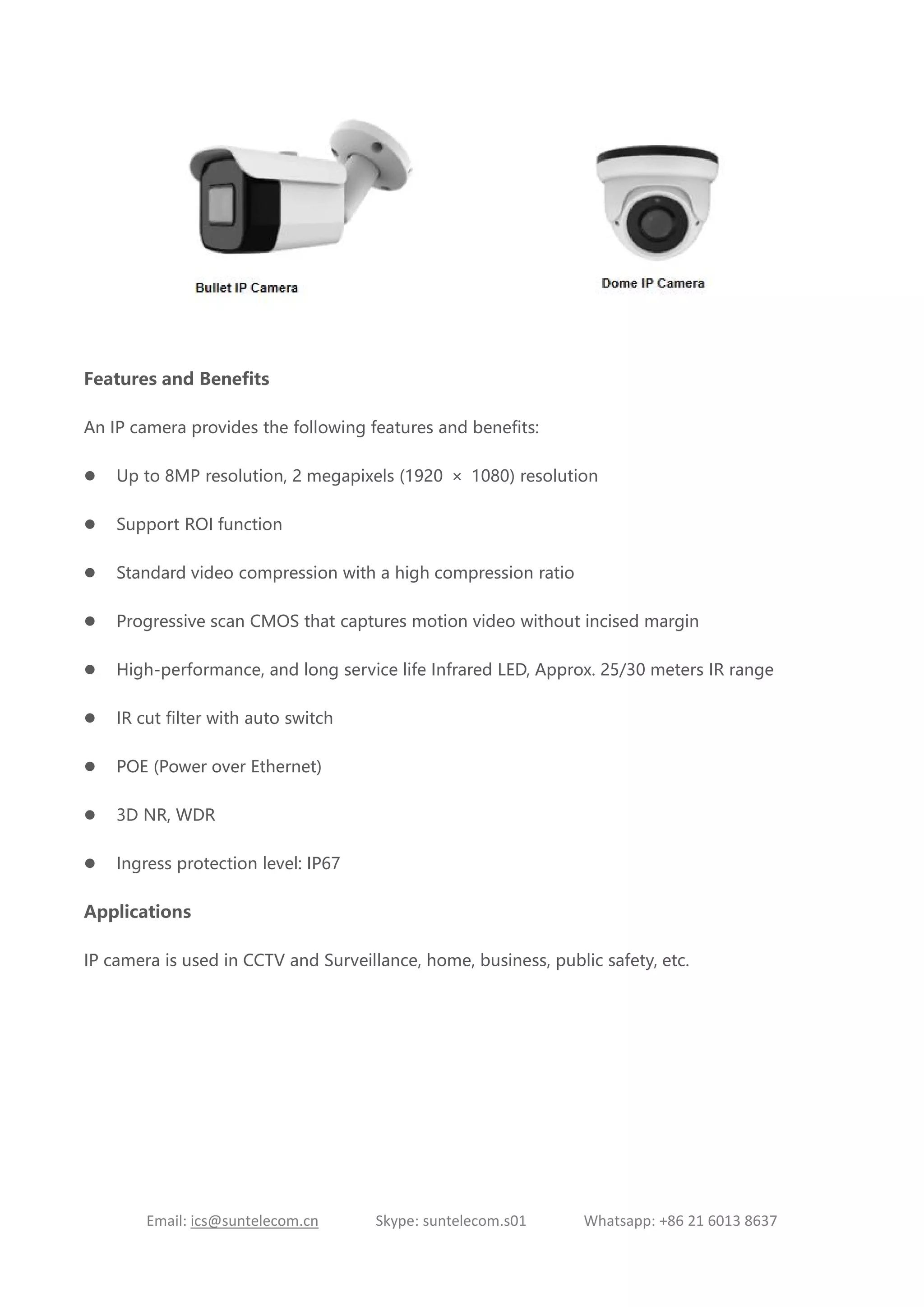 Email: ics@suntelecom.cn Skype: suntelecom.s01 Whatsapp: +86 21 6013 8637
Features and Benefits
An IP camera provides the following features and benefits:
 Up to 8MP resolution, 2 megapixels (1920 × 1080) resolution
 Support ROI function
 Standard video compression with a high compression ratio
 Progressive scan CMOS that captures motion video without incised margin
 High-performance, and long service life Infrared LED, Approx. 25/30 meters IR range
 IR cut filter with auto switch
 POE (Power over Ethernet)
 3D NR, WDR
 Ingress protection level: IP67
Applications
IP camera is used in CCTV and Surveillance, home, business, public safety, etc.
 