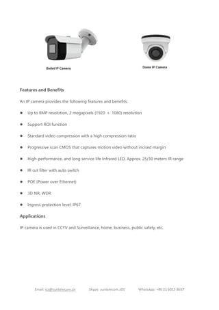 Email: ics@suntelecom.cn Skype: suntelecom.s01 Whatsapp: +86 21 6013 8637
Features and Benefits
An IP camera provides the following features and benefits:
 Up to 8MP resolution, 2 megapixels (1920 × 1080) resolution
 Support ROI function
 Standard video compression with a high compression ratio
 Progressive scan CMOS that captures motion video without incised margin
 High-performance, and long service life Infrared LED, Approx. 25/30 meters IR range
 IR cut filter with auto switch
 POE (Power over Ethernet)
 3D NR, WDR
 Ingress protection level: IP67
Applications
IP camera is used in CCTV and Surveillance, home, business, public safety, etc.
 