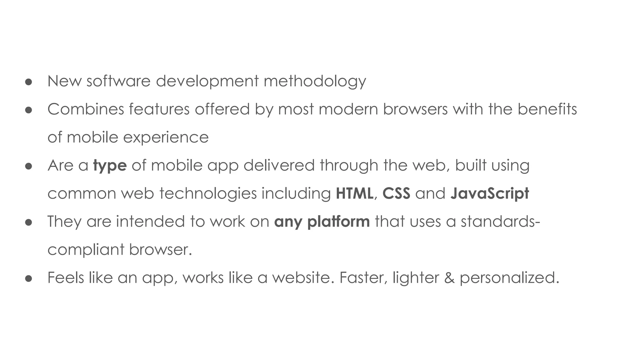 ● New software development methodology
● Combines features offered by most modern browsers with the benefits
of mobile experience
● Are a type of mobile app delivered through the web, built using
common web technologies including HTML, CSS and JavaScript
● They are intended to work on any platform that uses a standards-
compliant browser.
● Feels like an app, works like a website. Faster, lighter & personalized.
 