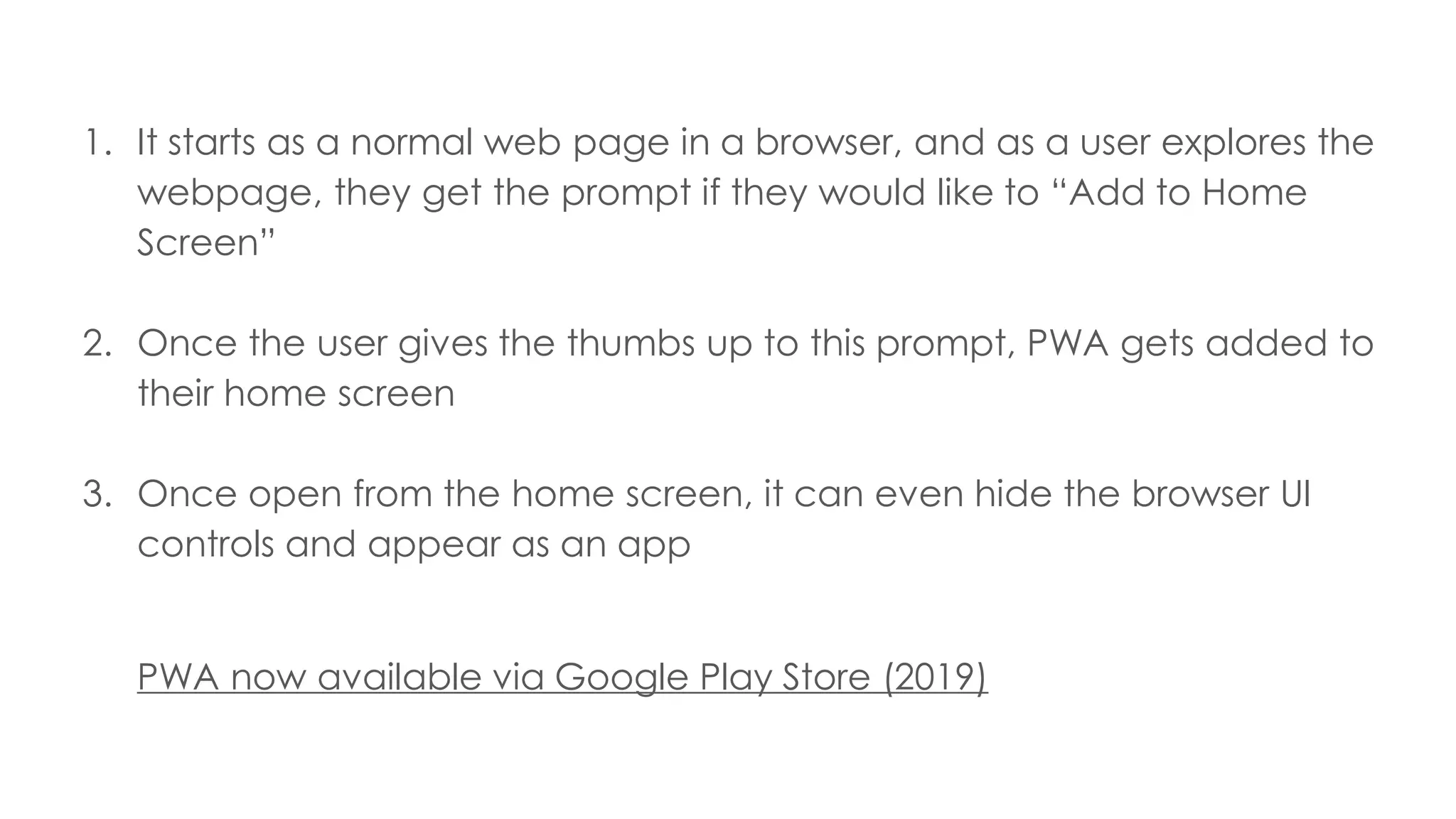 1. It starts as a normal web page in a browser, and as a user explores the
webpage, they get the prompt if they would like to “Add to Home
Screen”
2. Once the user gives the thumbs up to this prompt, PWA gets added to
their home screen
3. Once open from the home screen, it can even hide the browser UI
controls and appear as an app
PWA now available via Google Play Store (2019)
 