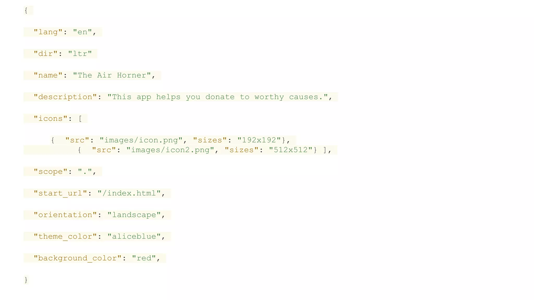 {
"lang": "en",
"dir": "ltr"
"name": "The Air Horner",
"description": "This app helps you donate to worthy causes.",
"icons": [
{ "src": "images/icon.png", "sizes": "192x192"},
{ "src": "images/icon2.png", "sizes": "512x512"} ],
"scope": ".",
"start_url": "/index.html",
"orientation": "landscape",
"theme_color": "aliceblue",
"background_color": "red",
}
 