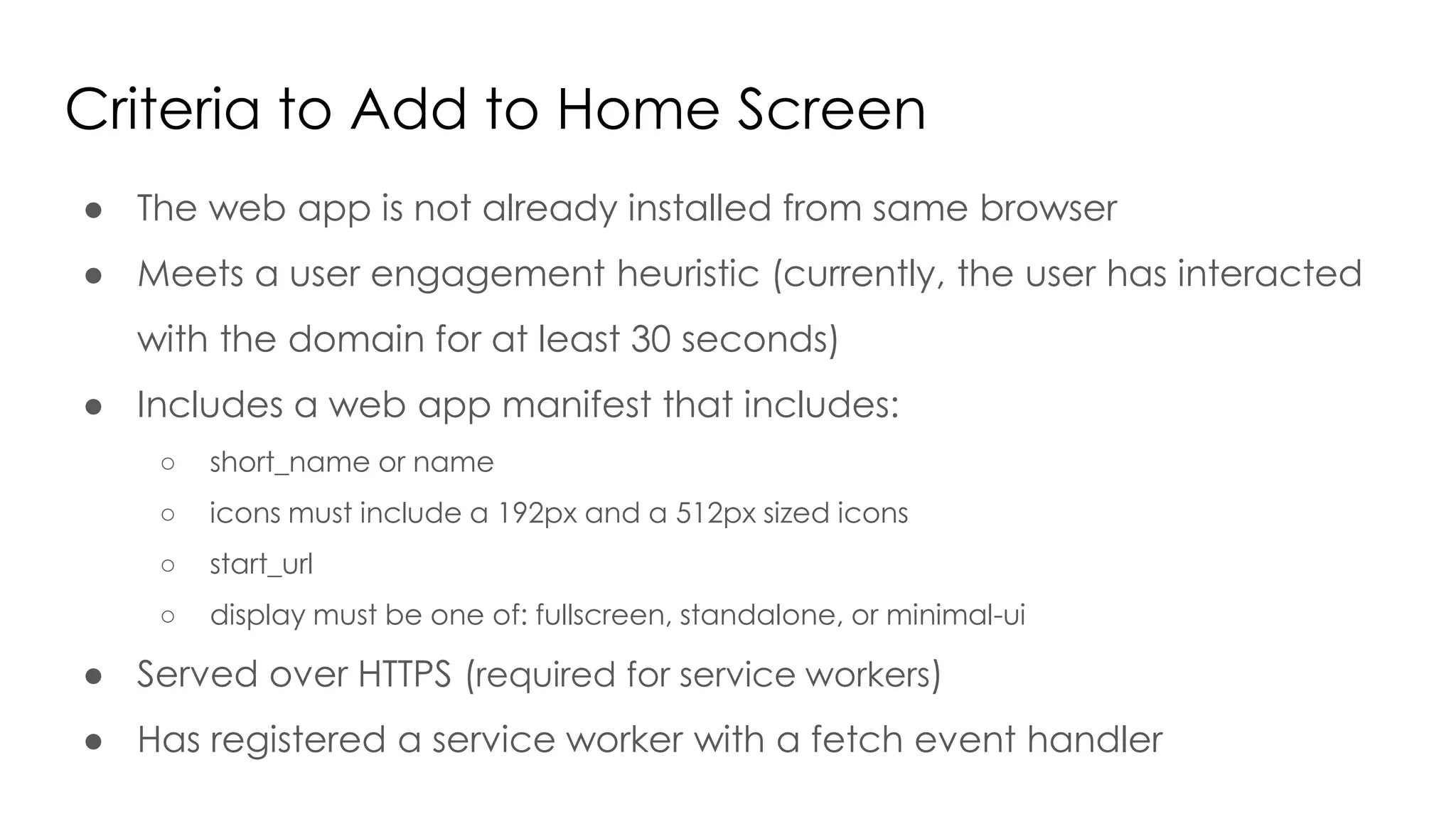Criteria to Add to Home Screen
● The web app is not already installed from same browser
● Meets a user engagement heuristic (currently, the user has interacted
with the domain for at least 30 seconds)
● Includes a web app manifest that includes:
○ short_name or name
○ icons must include a 192px and a 512px sized icons
○ start_url
○ display must be one of: fullscreen, standalone, or minimal-ui
● Served over HTTPS (required for service workers)
● Has registered a service worker with a fetch event handler
 