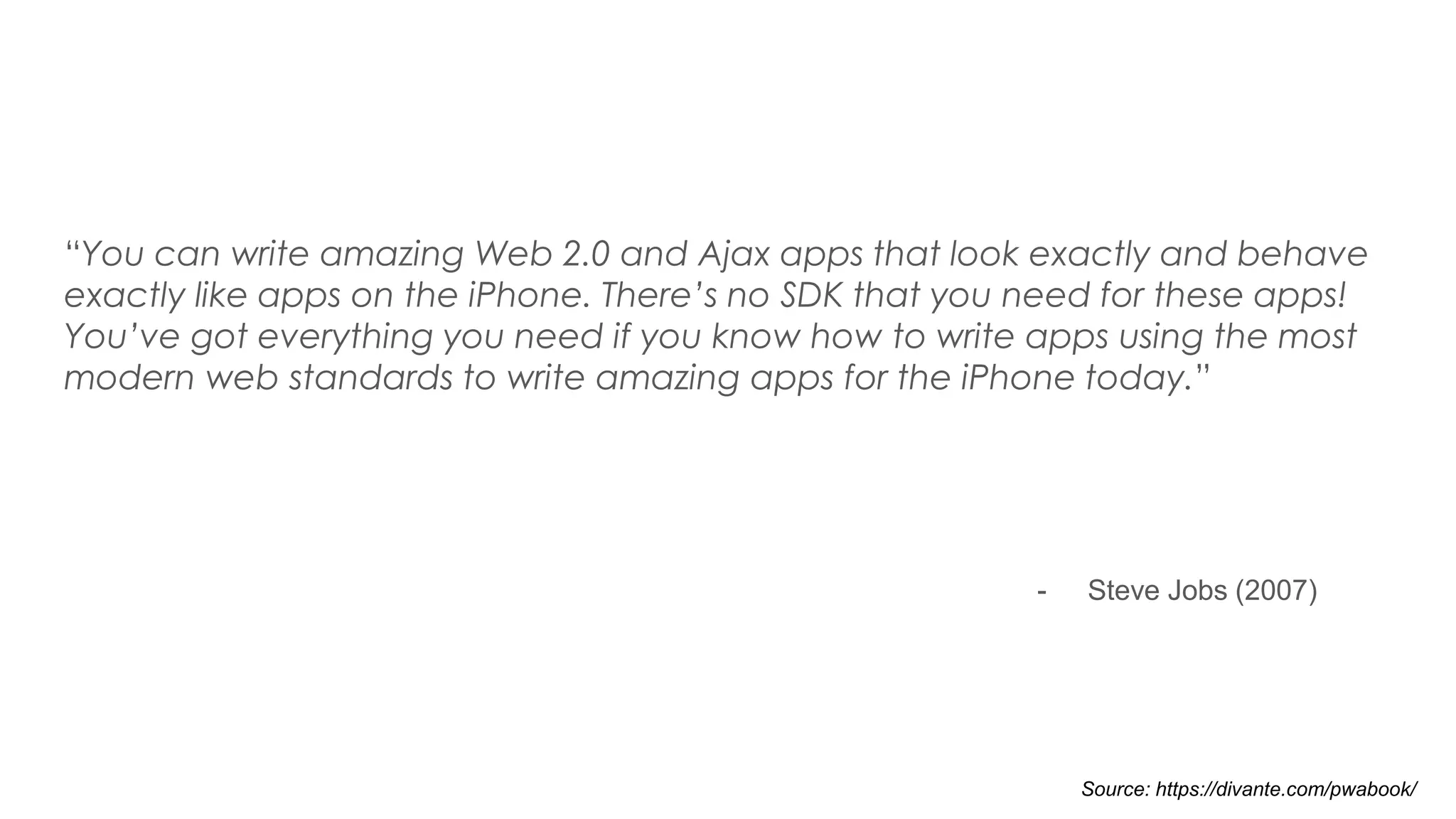“You can write amazing Web 2.0 and Ajax apps that look exactly and behave
exactly like apps on the iPhone. There’s no SDK that you need for these apps!
You’ve got everything you need if you know how to write apps using the most
modern web standards to write amazing apps for the iPhone today.”
- Steve Jobs (2007)
Source: https://divante.com/pwabook/
 
