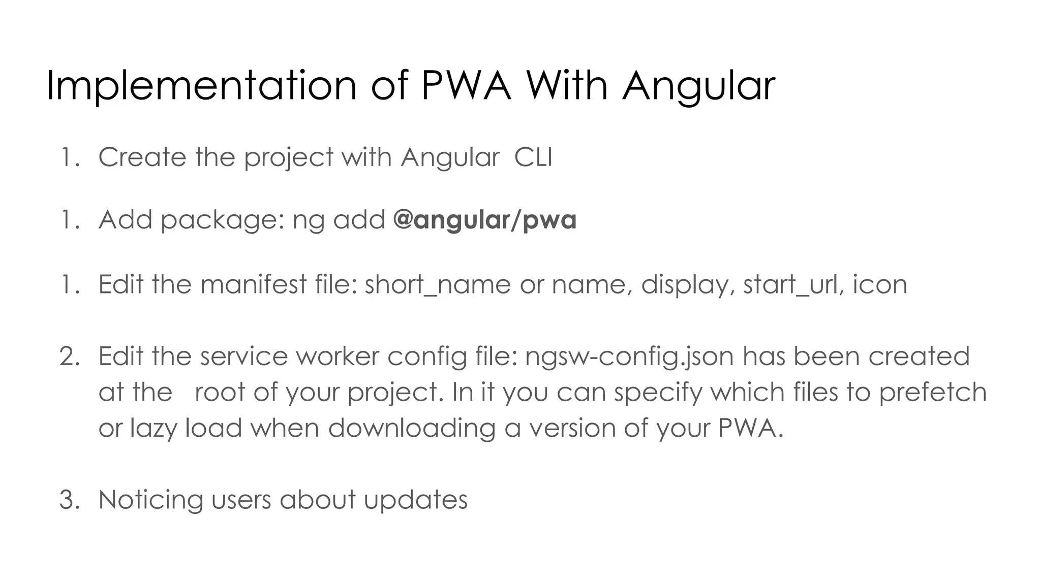 Implementation of PWA With Angular
1. Create the project with Angular CLI
1. Add package: ng add @angular/pwa
1. Edit the manifest file: short_name or name, display, start_url, icon
2. Edit the service worker config file: ngsw-config.json has been created
at the root of your project. In it you can specify which files to prefetch
or lazy load when downloading a version of your PWA.
3. Noticing users about updates
 