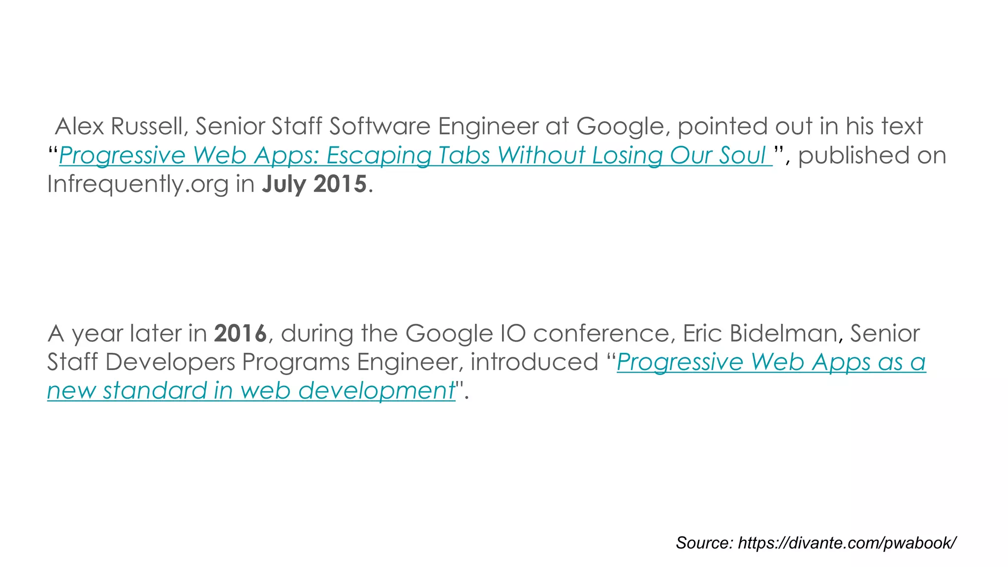 Alex Russell, Senior Staff Software Engineer at Google, pointed out in his text
“Progressive Web Apps: Escaping Tabs Without Losing Our Soul ”, published on
Infrequently.org in July 2015.
A year later in 2016, during the Google IO conference, Eric Bidelman, Senior
Staff Developers Programs Engineer, introduced “Progressive Web Apps as a
new standard in web development".
Source: https://divante.com/pwabook/
 