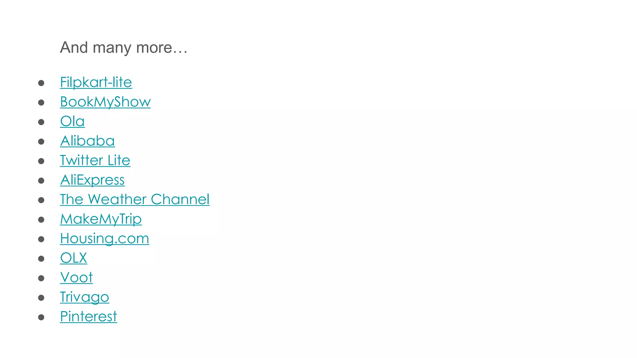 And many more…
● Filpkart-lite
● BookMyShow
● Ola
● Alibaba
● Twitter Lite
● AliExpress
● The Weather Channel
● MakeMyTrip
● Housing.com
● OLX
● Voot
● Trivago
● Pinterest
 