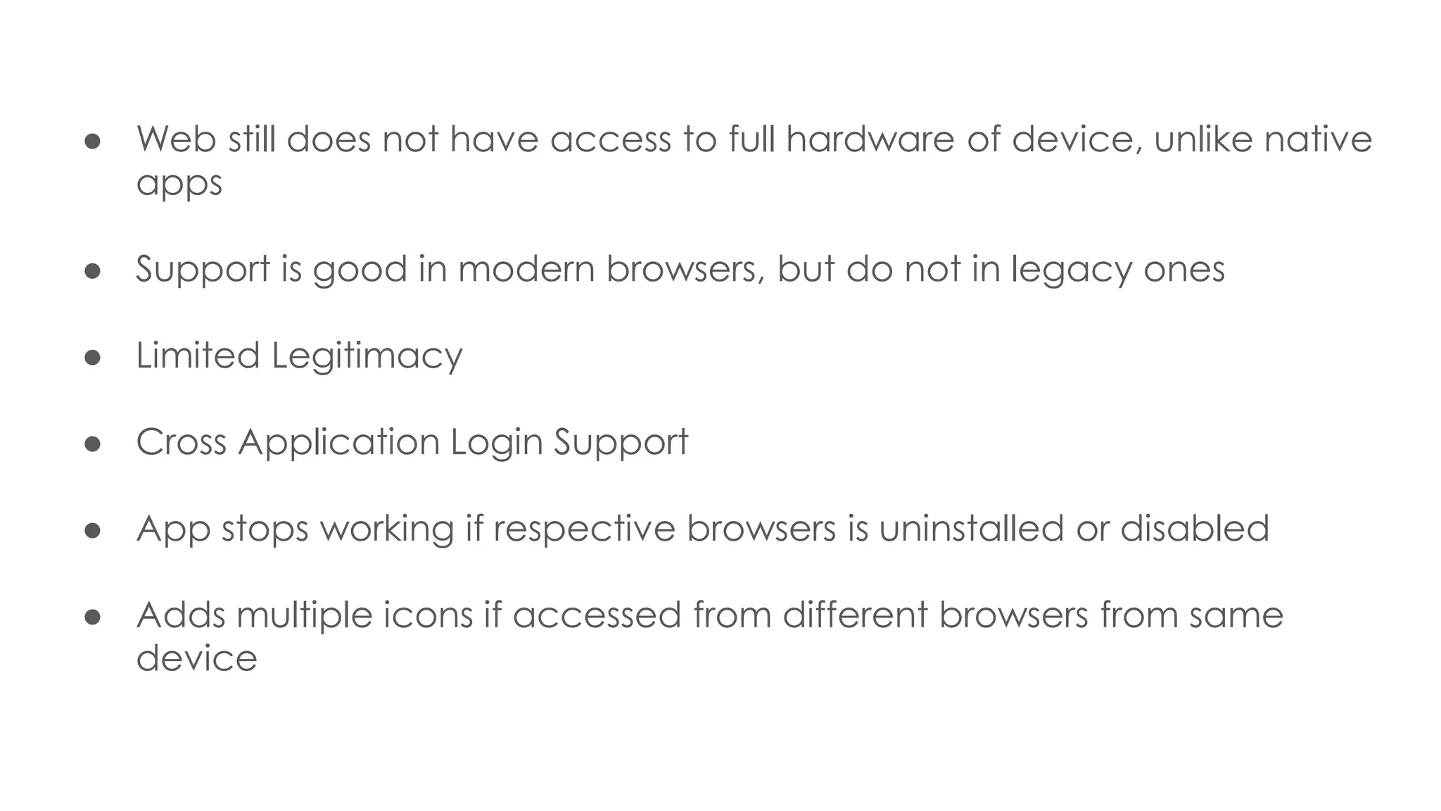 ● Web still does not have access to full hardware of device, unlike native
apps
● Support is good in modern browsers, but do not in legacy ones
● Limited Legitimacy
● Cross Application Login Support
● App stops working if respective browsers is uninstalled or disabled
● Adds multiple icons if accessed from different browsers from same
device
 