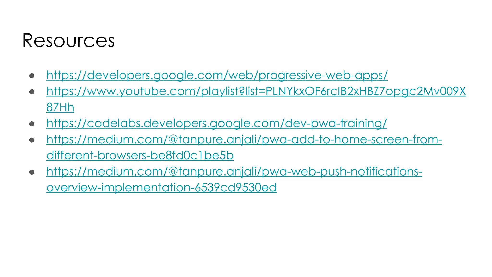 Resources
● https://developers.google.com/web/progressive-web-apps/
● https://www.youtube.com/playlist?list=PLNYkxOF6rcIB2xHBZ7opgc2Mv009X
87Hh
● https://codelabs.developers.google.com/dev-pwa-training/
● https://medium.com/@tanpure.anjali/pwa-add-to-home-screen-from-
different-browsers-be8fd0c1be5b
● https://medium.com/@tanpure.anjali/pwa-web-push-notifications-
overview-implementation-6539cd9530ed
 