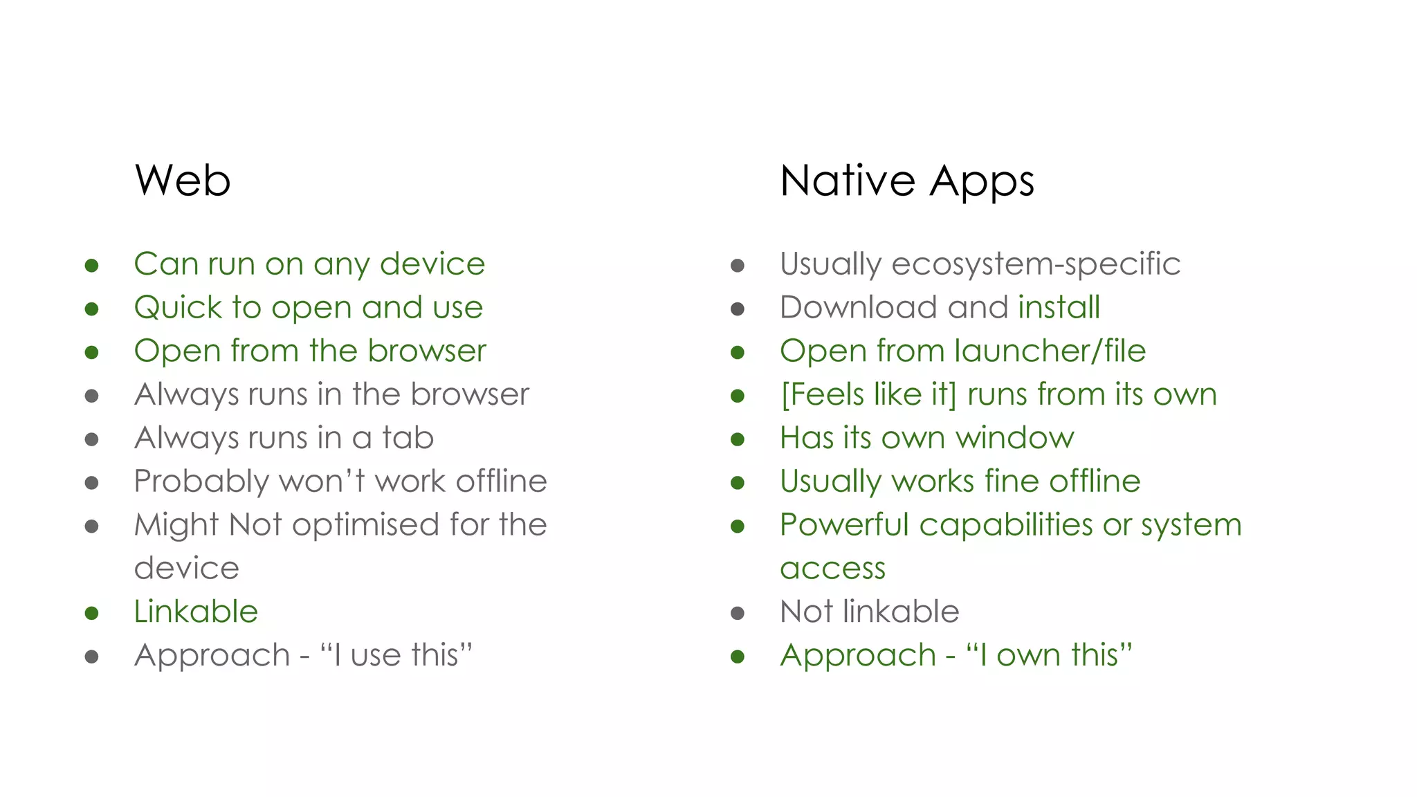 Web
● Can run on any device
● Quick to open and use
● Open from the browser
● Always runs in the browser
● Always runs in a tab
● Probably won’t work offline
● Might Not optimised for the
device
● Linkable
● Approach - “I use this”
Native Apps
● Usually ecosystem-specific
● Download and install
● Open from launcher/file
● [Feels like it] runs from its own
● Has its own window
● Usually works fine offline
● Powerful capabilities or system
access
● Not linkable
● Approach - “I own this”
 