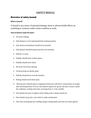 Safety module
Overview of safety hazard:
What is hazard?
A hazard is any source of potential damage, harm or adverse health effects on
something or someone under certain condition at work.
How to behave inside the plant:
• No loose clothing.
• Safe distance is to be maintained from rotating machine.
• Any electrical installation should not be touched.
• Safe distance should be kept from bare live terminals.
• Helmet is a must.
• Nobody should move in dark spaces.
• Nobody should move alone.
• Be aware from floor opening.
• Avoid moving on checker plate.
• Nobody should move over the trenches.
• Railing should not be leant upon.
• Moving into confined spaces (congested closed area with lower concentration of oxygen,
and containing mixture of toxic and explosive gases) for eg any flue duct, furnace, inside
the condenser, cooling water duct, sewerage lines is to be avoided.
• One should not move in regions where lifting work is being carried out.
• One should not go into a unit which is under maintenance.
• One must avoid going near welding and gas cutting sparks and must use safety glasses.
 