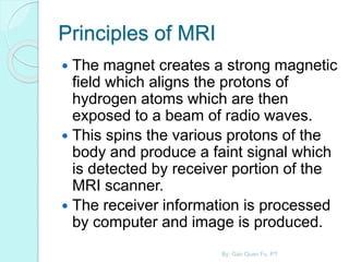 Principles of MRI
 The magnet creates a strong magnetic
field which aligns the protons of
hydrogen atoms which are then
exposed to a beam of radio waves.
 This spins the various protons of the
body and produce a faint signal which
is detected by receiver portion of the
MRI scanner.
 The receiver information is processed
by computer and image is produced.
By: Gan Quan Fu, PT
 