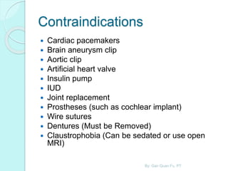 Contraindications
 Cardiac pacemakers
 Brain aneurysm clip
 Aortic clip
 Artificial heart valve
 Insulin pump
 IUD
 Joint replacement
 Prostheses (such as cochlear implant)
 Wire sutures
 Dentures (Must be Removed)
 Claustrophobia (Can be sedated or use open
MRI)
By: Gan Quan Fu, PT
 