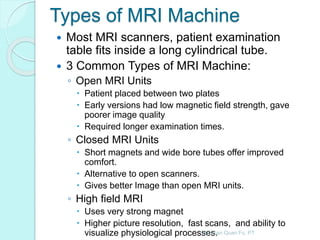 Types of MRI Machine
 Most MRI scanners, patient examination
table fits inside a long cylindrical tube.
 3 Common Types of MRI Machine:
◦ Open MRI Units
 Patient placed between two plates
 Early versions had low magnetic field strength, gave
poorer image quality
 Required longer examination times.
◦ Closed MRI Units
 Short magnets and wide bore tubes offer improved
comfort.
 Alternative to open scanners.
 Gives better Image than open MRI units.
◦ High field MRI
 Uses very strong magnet
 Higher picture resolution, fast scans, and ability to
visualize physiological processes.By: Gan Quan Fu, PT
 