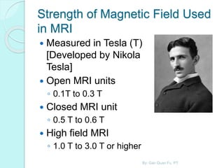 Strength of Magnetic Field Used
in MRI
 Measured in Tesla (T)
[Developed by Nikola
Tesla]
 Open MRI units
◦ 0.1T to 0.3 T
 Closed MRI unit
◦ 0.5 T to 0.6 T
 High field MRI
◦ 1.0 T to 3.0 T or higher
By: Gan Quan Fu, PT
 