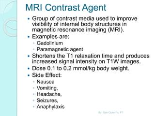 MRI Contrast Agent
 Group of contrast media used to improve
visibility of internal body structures in
magnetic resonance imaging (MRI).
 Examples are:
◦ Gadolinium
◦ Paramagnetic agent
 Shortens the T1 relaxation time and produces
increased signal intensity on T1W images.
 Dose 0.1 to 0.2 mmol/kg body weight.
 Side Effect:
◦ Nausea
◦ Vomiting,
◦ Headache,
◦ Seizures,
◦ Anaphylaxis
By: Gan Quan Fu, PT
 