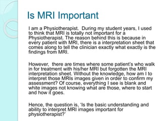 Is MRI Important
I am a Physiotherapist. During my student years, I used
to think that MRI is totally not important for a
Physiotherapist. The reason behind this is because in
every patient with MRI, there is a interpretation sheet that
comes along to tell the clinician exactly what exactly is the
findings from MRI.
However, there are times where some patient’s who walk
in for treatment with his/her MRI but forgotten the MRI
interpretation sheet. Without the knowledge, how am I to
interpret those MRIs images given in order to confirm my
assessment? Of course, everything I see is blank and
white images not knowing what are those, where to start
and how it goes.
Hence, the question is, ‘Is the basic understanding and
ability to interpret MRI images important for
physiotherapist?’
 