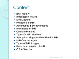Content
 Brief History
 Introduction to MRI
 MRI Machine
 Principles of MRI
 Advantages & Disadvantages
 Indications for MRI
 Contraindications
 Types Of MRI Machine
 Strength of Magnetic Field Used in MRI
 MRI Contrast Agent
 Types of MRI Images
 Basic Interpretation of MRI
 Q & A Session
By: Gan Quan Fu, PT
 