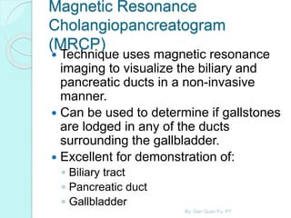 Magnetic Resonance
Cholangiopancreatogram
(MRCP)
 Technique uses magnetic resonance
imaging to visualize the biliary and
pancreatic ducts in a non-invasive
manner.
 Can be used to determine if gallstones
are lodged in any of the ducts
surrounding the gallbladder.
 Excellent for demonstration of:
◦ Biliary tract
◦ Pancreatic duct
◦ Gallbladder
By: Gan Quan Fu, PT
 