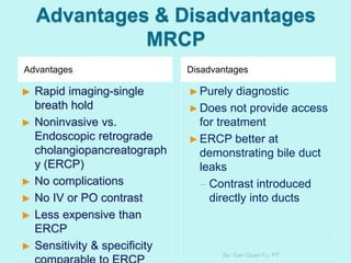 Advantages & Disadvantages
MRCP
Advantages Disadvantages
► Rapid imaging-single
breath hold
► Noninvasive vs.
Endoscopic retrograde
cholangiopancreatograph
y (ERCP)
► No complications
► No IV or PO contrast
► Less expensive than
ERCP
► Sensitivity & specificity
►Purely diagnostic
►Does not provide access
for treatment
►ERCP better at
demonstrating bile duct
leaks
– Contrast introduced
directly into ducts
By: Gan Quan Fu, PT
 