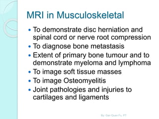 MRI in Musculoskeletal
 To demonstrate disc herniation and
spinal cord or nerve root compression
 To diagnose bone metastasis
 Extent of primary bone tumour and to
demonstrate myeloma and lymphoma
 To image soft tissue masses
 To image Osteomyelitis
 Joint pathologies and injuries to
cartilages and ligaments
By: Gan Quan Fu, PT
 