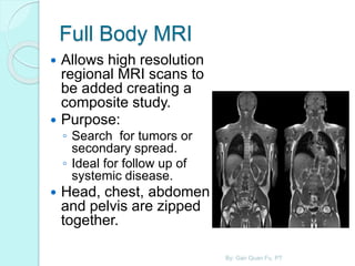 Full Body MRI
 Allows high resolution
regional MRI scans to
be added creating a
composite study.
 Purpose:
◦ Search for tumors or
secondary spread.
◦ Ideal for follow up of
systemic disease.
 Head, chest, abdomen
and pelvis are zipped
together.
By: Gan Quan Fu, PT
 