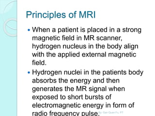 Principles of MRI
 When a patient is placed in a strong
magnetic field in MR scanner,
hydrogen nucleus in the body align
with the applied external magnetic
field.
 Hydrogen nuclei in the patients body
absorbs the energy and then
generates the MR signal when
exposed to short bursts of
electromagnetic energy in form of
radio frequency pulse.By: Gan Quan Fu, PT
 