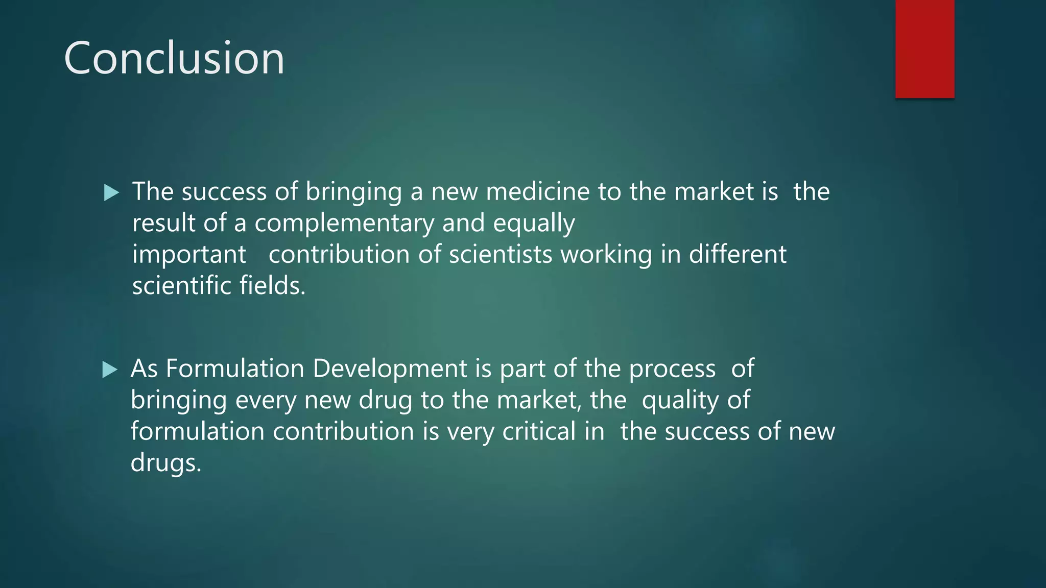 Conclusion
 The success of bringing a new medicine to the market is the
result of a complementary and equally
important contribution of scientists working in different
scientific fields.
 As Formulation Development is part of the process of
bringing every new drug to the market, the quality of
formulation contribution is very critical in the success of new
drugs.
 
