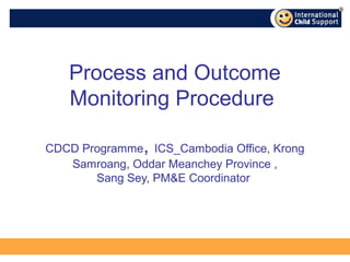 Process and Outcome
   Monitoring Procedure

               ,
CDCD Programme ICS_Cambodia Office, Krong
   Samroang, Oddar Meanchey Province ,
       Sang Sey, PM&E Coordinator
 