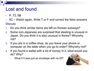 Lost and found
• P. 72, 5B
• 5C – Watch again. Write T or F and correct the false answers
Discuss
1. Do you think similar items are left on Korean subways?
2. Some non-Japanese are surprised that stealing is unusual in
Japan. Do you think it is also unusual in Korea? Why/why
not?
3. If you are in a coffee shop, do you leave your phone or
computer on the table when you go to order? Why/why not?
4. If you found a wallet with a lot of money in it, what would you
do? Why?
• What if it was just an envelope with no ID?
 