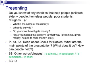 Presenting
• Do you know of any charities that help people (children,
elderly people, homeless people, poor students,
refugees…)?
• What is the name of the charity?
• What do they do?
• Do you know how it gets money?
• Have you helped this charity? In what way (given time, given
money, helped to raise money, etc.)?
• P. 73. 6A. Read about Books for Babies. What are the
main points of the presentation? (What does it do? How
can people help?)
• 6B. Other words/phrases: To sum up, / In conclusion, / To
summarize, / In short,
• 6C~D
 