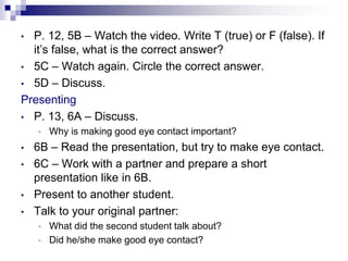 • P. 12, 5B – Watch the video. Write T (true) or F (false). If
it’s false, what is the correct answer?
• 5C – Watch again. Circle the correct answer.
• 5D – Discuss.
Presenting
• P. 13, 6A – Discuss.
• Why is making good eye contact important?
• 6B – Read the presentation, but try to make eye contact.
• 6C – Work with a partner and prepare a short
presentation like in 6B.
• Present to another student.
• Talk to your original partner:
• What did the second student talk about?
• Did he/she make good eye contact?
 
