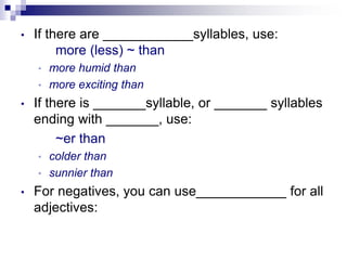 • If there are ____________syllables, use:
more (less) ~ than
• more humid than
• more exciting than
• If there is _______syllable, or _______ syllables
ending with _______, use:
~er than
• colder than
• sunnier than
• For negatives, you can use____________ for all
adjectives:
 