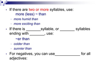 • If there are two or more syllables, use:
more (less) ~ than
• more humid than
• more exciting than
• If there is _______syllable, or _______ syllables
ending with _______, use:
~er than
• colder than
• sunnier than
• For negatives, you can use____________ for all
adjectives:
 