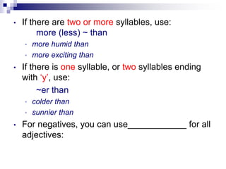 • If there are two or more syllables, use:
more (less) ~ than
• more humid than
• more exciting than
• If there is one syllable, or two syllables ending
with ‘y’, use:
~er than
• colder than
• sunnier than
• For negatives, you can use____________ for all
adjectives:
 