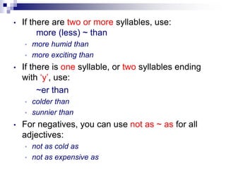 • If there are two or more syllables, use:
more (less) ~ than
• more humid than
• more exciting than
• If there is one syllable, or two syllables ending
with ‘y’, use:
~er than
• colder than
• sunnier than
• For negatives, you can use not as ~ as for all
adjectives:
• not as cold as
• not as expensive as
 