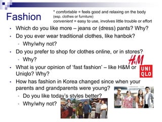 Fashion
• Which do you like more – jeans or (dress) pants? Why?
• Do you ever wear traditional clothes, like hanbok?
• Why/why not?
• Do you prefer to shop for clothes online, or in stores?
• Why?
• What is your opinion of ‘fast fashion’ – like H&M or
Uniqlo? Why?
• How has fashion in Korea changed since when your
parents and grandparents were young?
• Do you like today’s styles better?
• Why/why not?
* comfortable = feels good and relaxing on the body
(esp. clothes or furniture)
convenient = easy to use, involves little trouble or effort
 