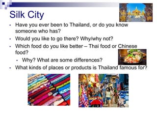 Silk City
• Have you ever been to Thailand, or do you know
someone who has?
• Would you like to go there? Why/why not?
• Which food do you like better – Thai food or Chinese
food?
• Why? What are some differences?
• What kinds of places or products is Thailand famous for?
 