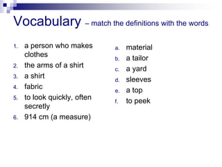 Vocabulary – match the definitions with the words
1. a person who makes
clothes
2. the arms of a shirt
3. a shirt
4. fabric
5. to look quickly, often
secretly
6. 914 cm (a measure)
a. material
b. a tailor
c. a yard
d. sleeves
e. a top
f. to peek
 