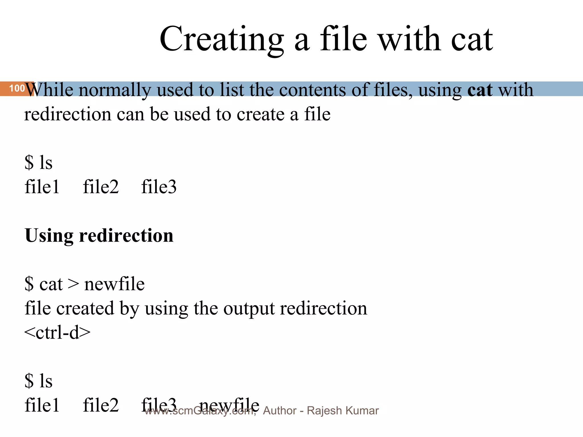 Creating a file with cat While normally used to list the contents of files, using  cat  with  redirection can be used to create a file $ ls file1  file2 file3 Using redirection   $ cat > newfile file created by using the output redirection <ctrl-d> $ ls file1 file2 file3 newfile www.scmGalaxy.com,  Author - Rajesh Kumar 