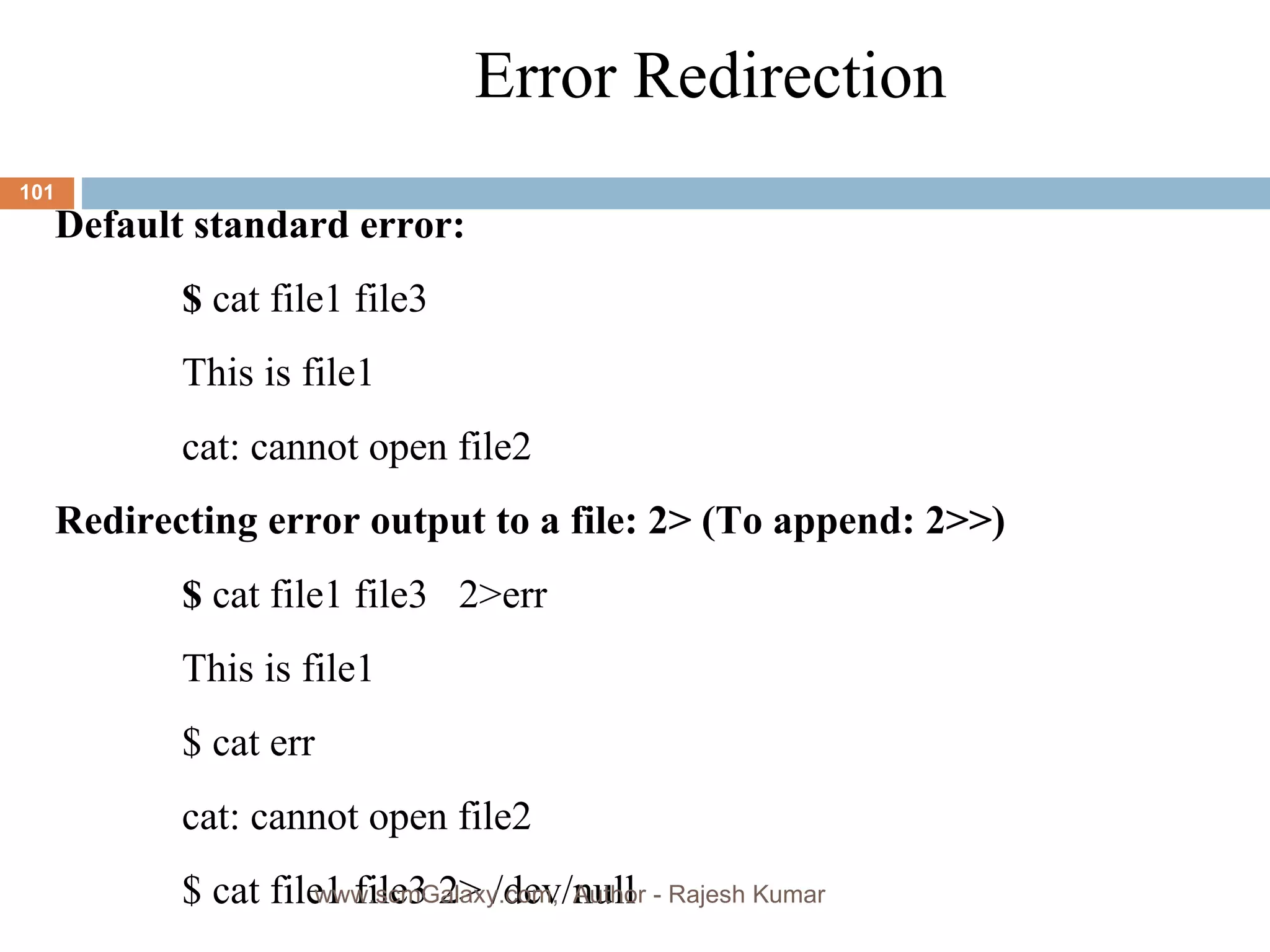 Error Redirection Default standard error: $  cat file1 file3 This is file1 cat: cannot open file2 Redirecting error output to a file: 2> (To append: 2>>) $  cat file1 file3  2>err This is file1 $ cat err cat: cannot open file2 $ cat file1 file3 2> /dev/null www.scmGalaxy.com,  Author - Rajesh Kumar 