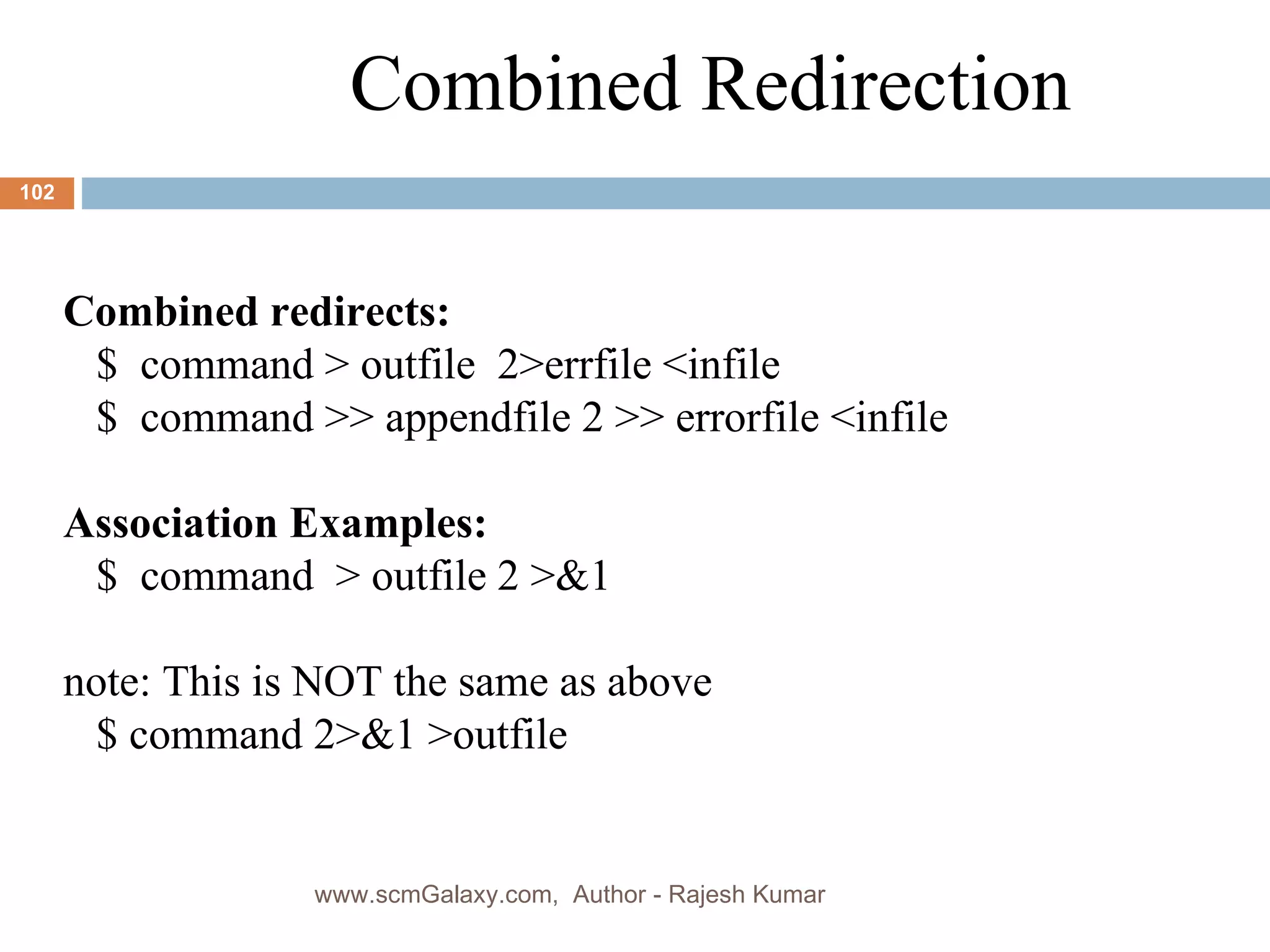 Combined Redirection Combined redirects: $  command > outfile  2>errfile <infile $  command >> appendfile 2 >> errorfile <infile Association Examples: $  command  > outfile 2 >&1  note: This is NOT the same as above $ command 2>&1 >outfile www.scmGalaxy.com,  Author - Rajesh Kumar 