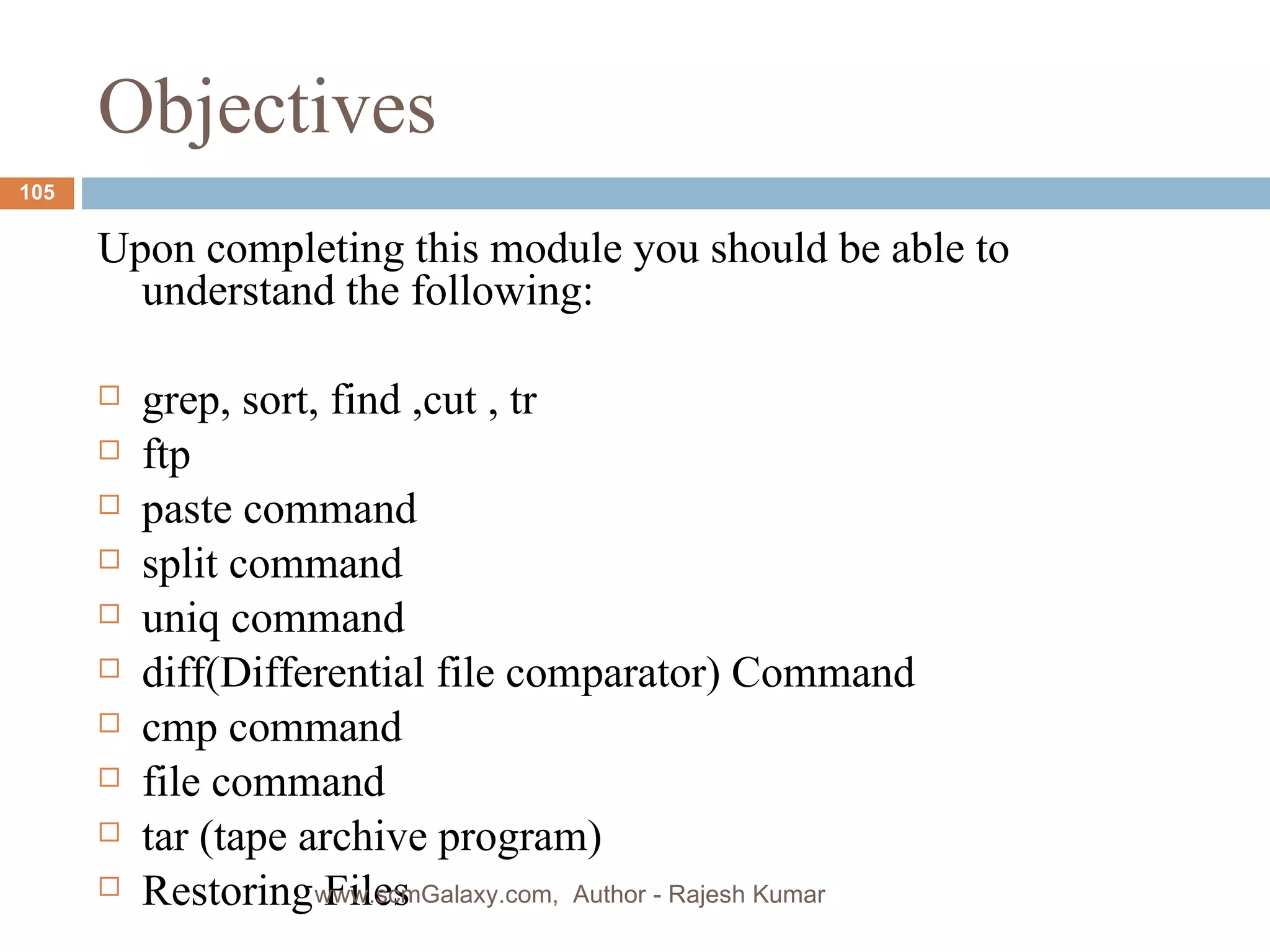 Objectives Upon completing this module you should be able to understand the following: grep, sort, find ,cut , tr ftp paste command split command uniq command diff(Differential file comparator) Command cmp command file command tar (tape archive program) Restoring Files www.scmGalaxy.com,  Author - Rajesh Kumar 