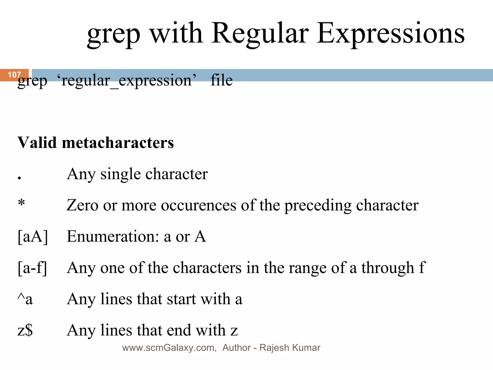 grep with Regular Expressions grep  ‘regular_expression’  file Valid metacharacters . Any single character * Zero or more occurences of the preceding character [aA] Enumeration: a or A [a-f] Any one of the characters in the range of a through f ^a Any lines that start with a z$ Any lines that end with z www.scmGalaxy.com,  Author - Rajesh Kumar 