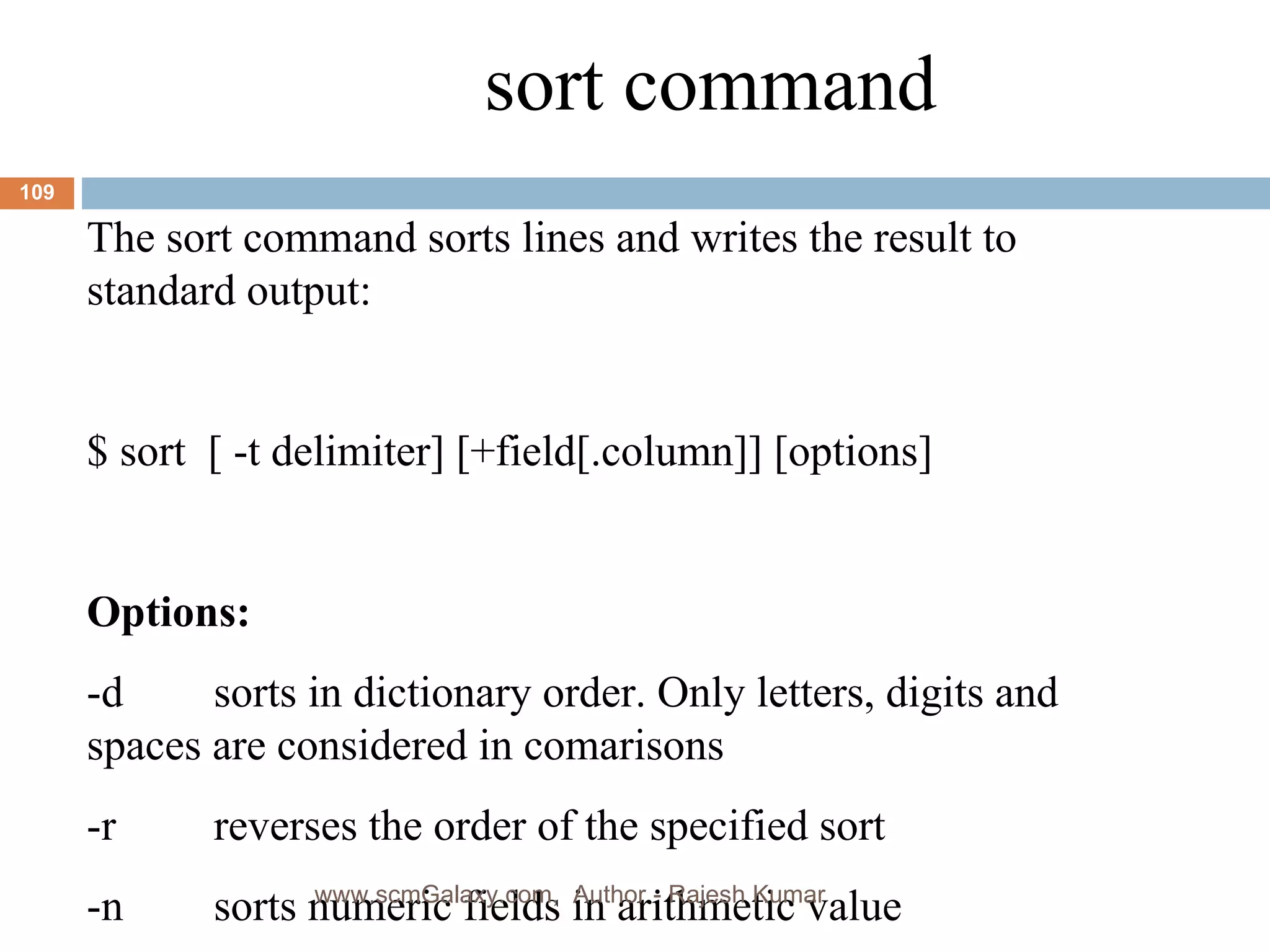 sort command The sort command sorts lines and writes the result to standard output: $ sort  [ -t delimiter] [+field[.column]] [options] Options: -d sorts in dictionary order. Only letters, digits and  spaces are considered in comarisons -r reverses the order of the specified sort -n sorts numeric fields in arithmetic value www.scmGalaxy.com,  Author - Rajesh Kumar 