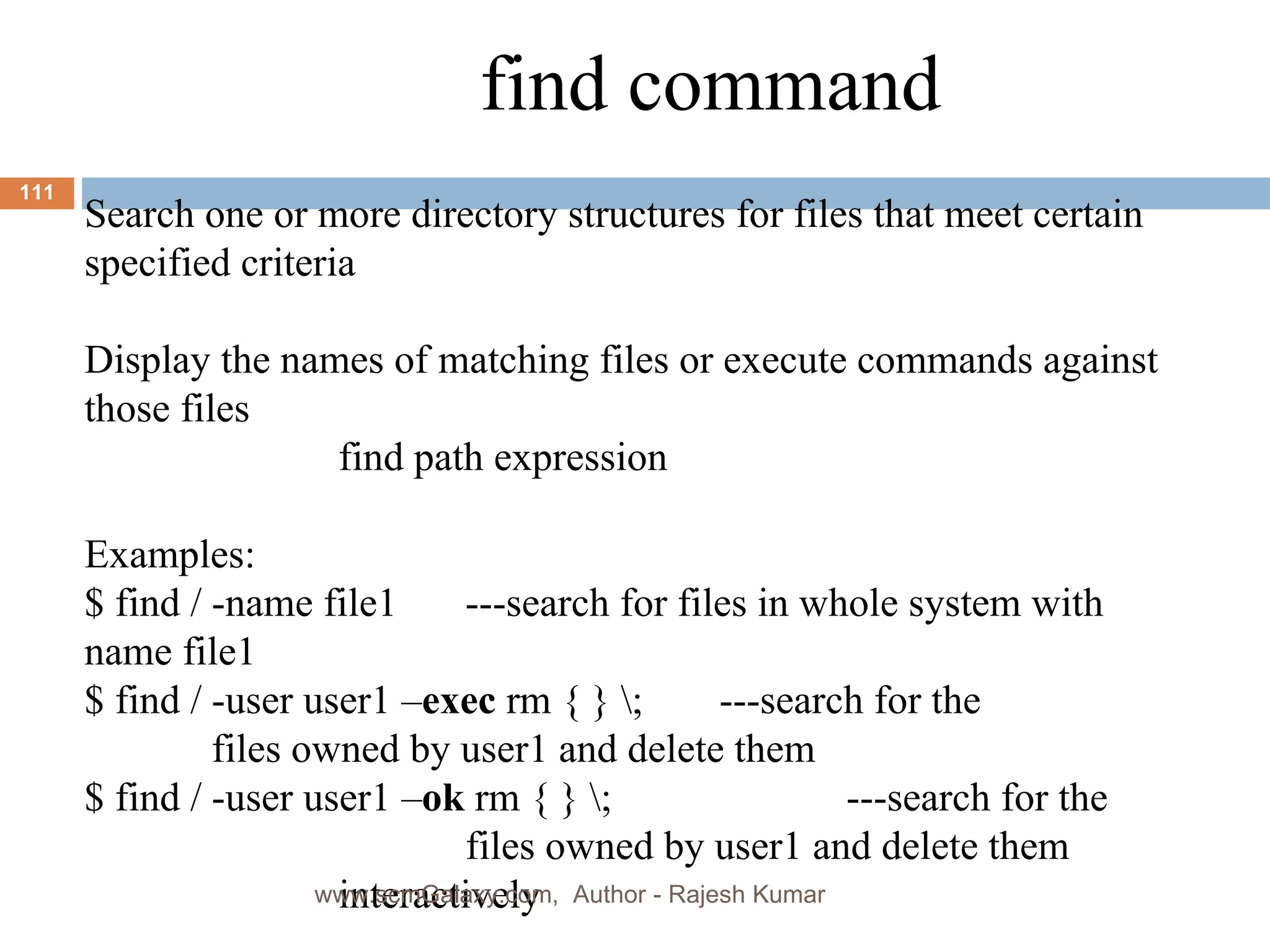find command Search one or more directory structures for files that meet certain specified criteria Display the names of matching files or execute commands against those files find path expression Examples: $ find / -name file1 ---search for files in whole system with name file1 $ find / -user user1 – exec  rm { } \; ---search for the  files owned by user1 and delete them $ find / -user user1 – ok  rm { } \; ---search for the  files owned by user1 and delete them  interactively www.scmGalaxy.com,  Author - Rajesh Kumar 